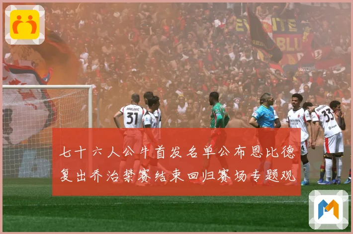 七十六人公牛首发名单公布恩比德复出乔治禁赛结束回归赛场专题观察：最新赛事动态与深度分析