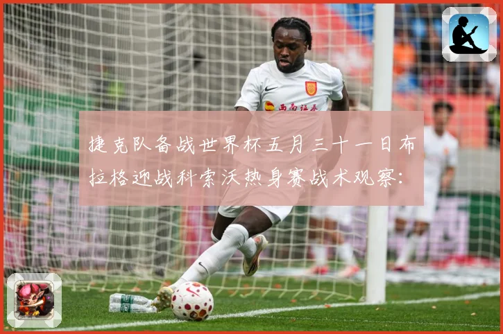 捷克队备战世界杯五月三十一日布拉格迎战科索沃热身赛战术观察：最新赛事动态与深度分析