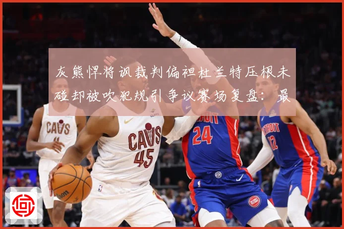 灰熊悍将讽裁判偏袒杜兰特压根未碰却被吹犯规引争议赛场复盘：最新赛事动态与深度分析