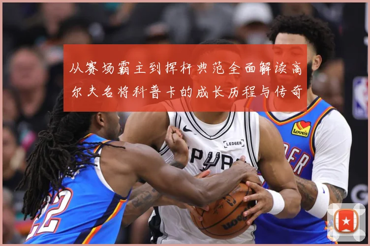 从赛场霸主到挥杆典范全面解读高尔夫名将科普卡的成长历程与传奇成就解析：最新赛事动态与深度分析