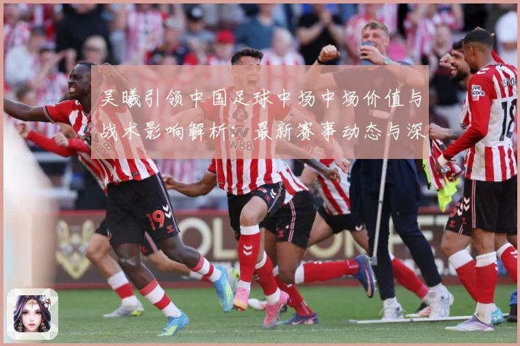 吴曦引领中国足球中场中场价值与战术影响解析：最新赛事动态与深度分析