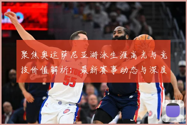 聚焦奥运萨尼亚游泳生涯高光与竞技价值解析：最新赛事动态与深度分析