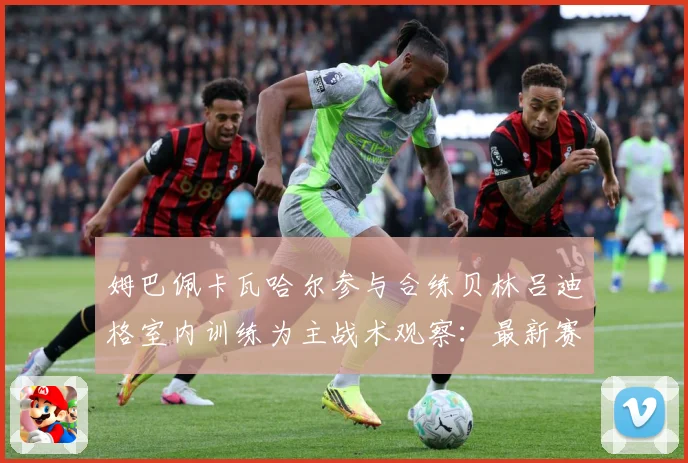 姆巴佩卡瓦哈尔参与合练贝林吕迪格室内训练为主战术观察：最新赛事动态与深度分析