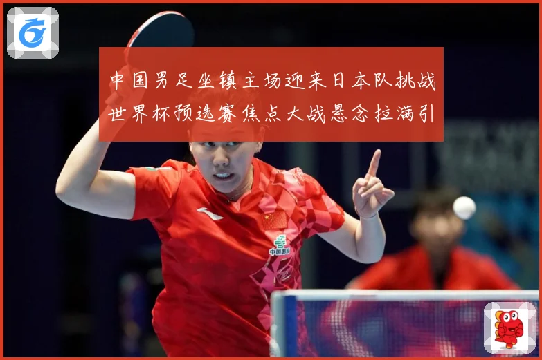 中国男足坐镇主场迎来日本队挑战世界杯预选赛焦点大战悬念拉满引发球迷期待：最新赛事动态与深度分析