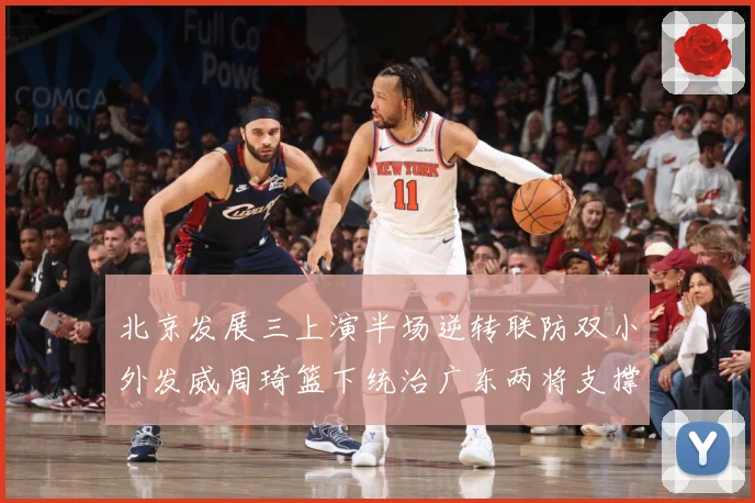 北京发展三上演半场逆转联防双小外发威周琦篮下统治广东两将支撑难专题观察：最新赛事动态与深度分析
