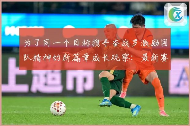 为了同一个目标携手奋战罗激励团队精神的新篇章成长观察：最新赛事动态与深度分析