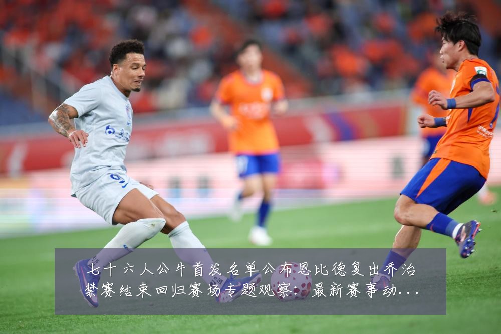 七十六人公牛首发名单公布恩比德复出乔治禁赛结束回归赛场专题观察:最新赛事动态与深度分析