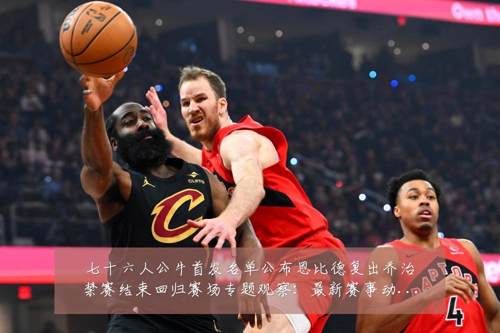 七十六人公牛首发名单公布恩比德复出乔治禁赛结束回归赛场专题观察:最新赛事动态与深度分析
