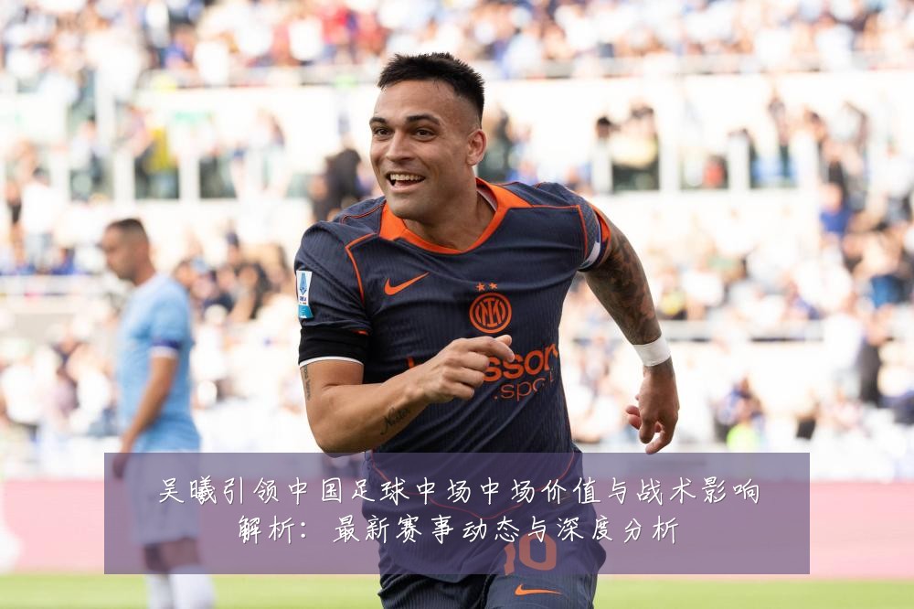 吴曦引领中国足球中场中场价值与战术影响解析:最新赛事动态与深度分析