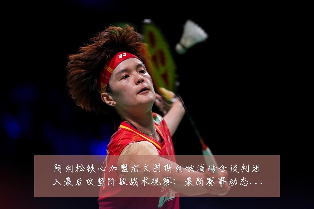 阿利松铁心加盟尤文图斯利物浦转会谈判进入最后攻坚阶段战术观察:最新赛事动态与深度分析