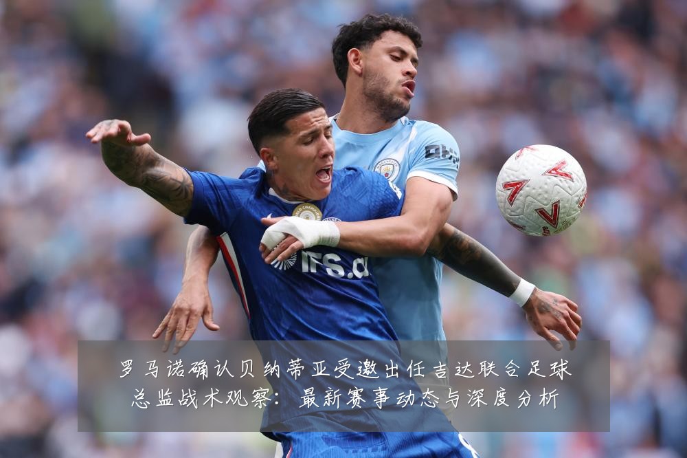 罗马诺确认贝纳蒂亚受邀出任吉达联合足球总监战术观察：最新赛事动态与深度分析