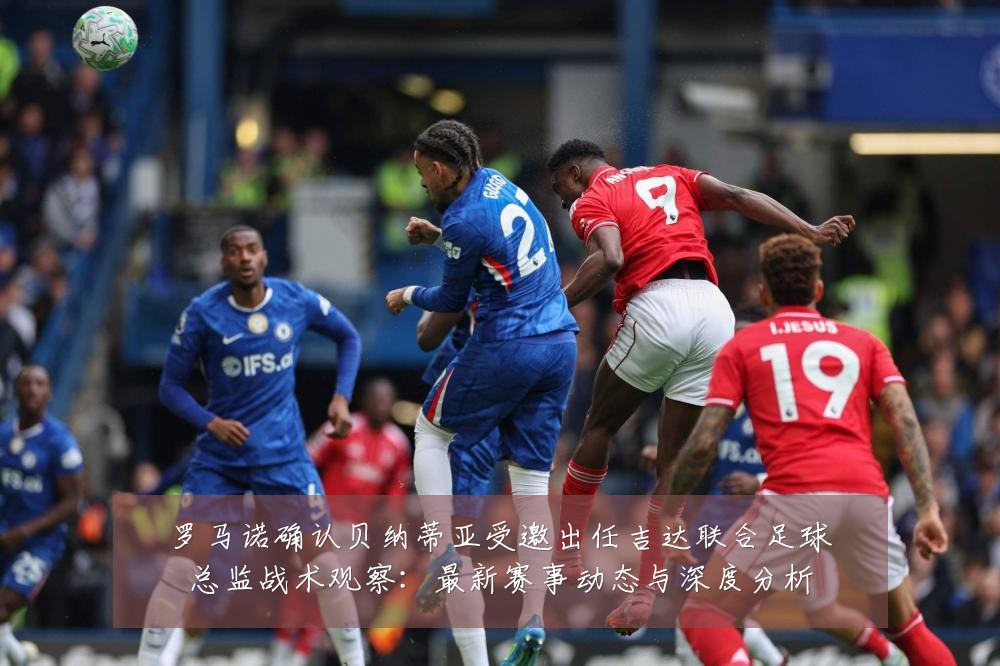 罗马诺确认贝纳蒂亚受邀出任吉达联合足球总监战术观察：最新赛事动态与深度分析