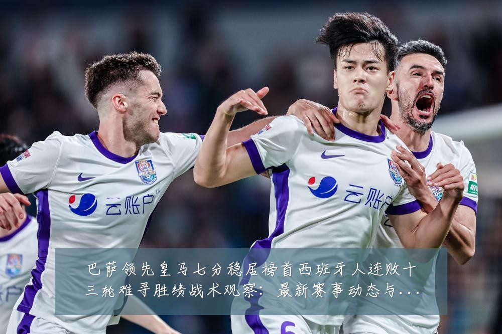 巴萨领先皇马七分稳居榜首西班牙人连败十三轮难寻胜绩战术观察:最新赛事动态与深度分析