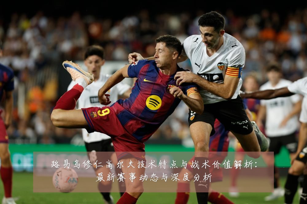 路易乌修仁高尔夫技术特点与战术价值解析：最新赛事动态与深度分析